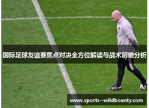 国际足球友谊赛焦点对决全方位解读与战术前瞻分析 国际足球友谊赛焦点对决全方位解读与战术前瞻分析